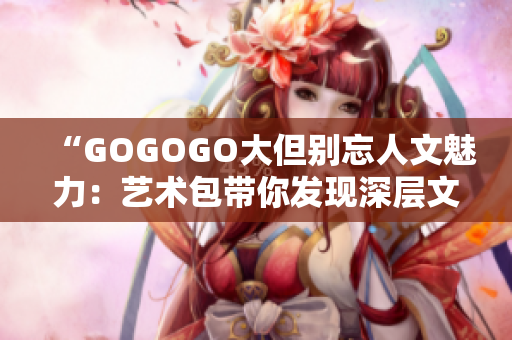 “GOGOGO大但别忘人文魅力：艺术包带你发现深层文化内涵！”