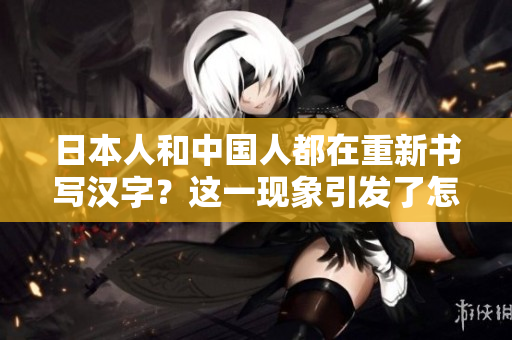 日本人和中国人都在重新书写汉字？这一现象引发了怎样的讨论和影响？