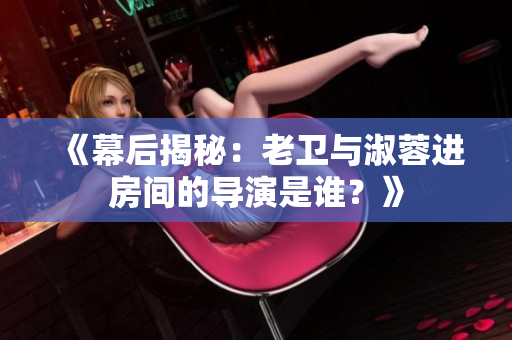 《幕后揭秘：老卫与淑蓉进房间的导演是谁？》