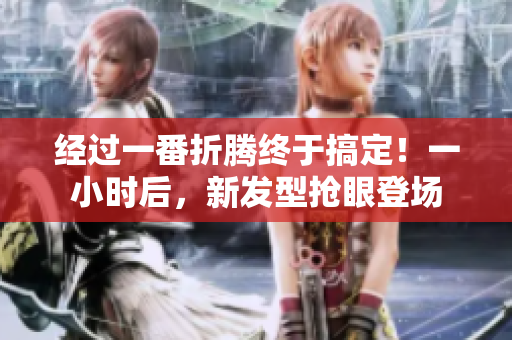 经过一番折腾终于搞定！一小时后，新发型抢眼登场
