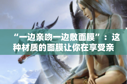“一边亲吻一边敷面膜”：这种材质的面膜让你在享受亲密时刻的同时护肤