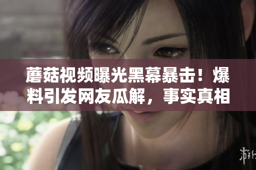 蘑菇视频曝光黑幕暴击！爆料引发网友瓜解，事实真相让人震惊!