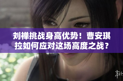 刘禅挑战身高优势！曹安琪拉如何应对这场高度之战？