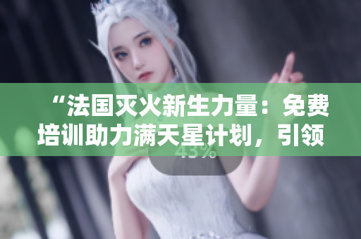 “法国灭火新生力量：免费培训助力满天星计划，引领消防安全教育新潮流”