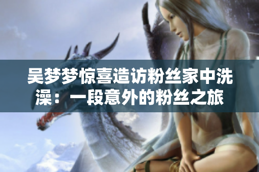 吴梦梦惊喜造访粉丝家中洗澡：一段意外的粉丝之旅