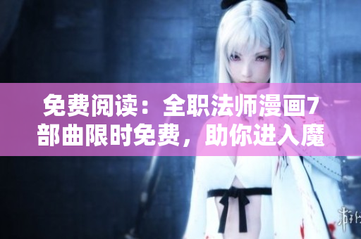 免费阅读：全职法师漫画7部曲限时免费，助你进入魔幻世界