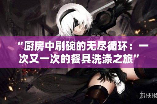 “厨房中刷碗的无尽循环：一次又一次的餐具洗涤之旅”
