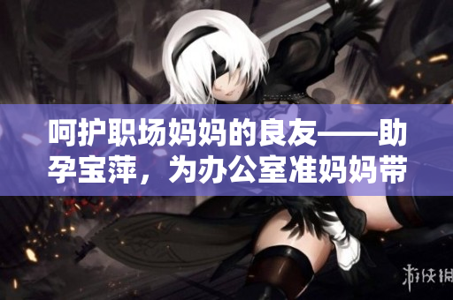 呵护职场妈妈的良友——助孕宝萍，为办公室准妈妈带来专属关怀与舒适