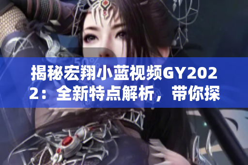 揭秘宏翔小蓝视频GY2022：全新特点解析，带你探索最新科技与创新亮点
