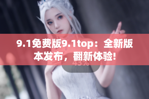 9.1免费版9.1top：全新版本发布，翻新体验!