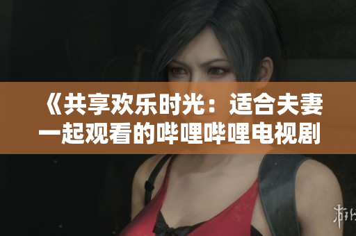 《共享欢乐时光：适合夫妻一起观看的哔哩哔哩电视剧推荐》