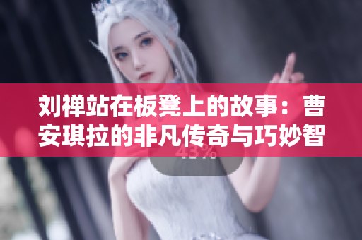 刘禅站在板凳上的故事：曹安琪拉的非凡传奇与巧妙智慧交融