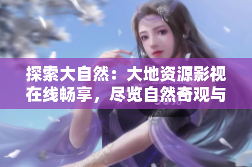 探索大自然：大地资源影视在线畅享，尽览自然奇观与人类智慧