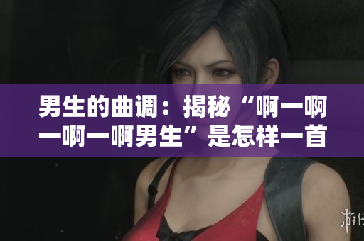 男生的曲调：揭秘“啊一啊一啊一啊男生”是怎样一首歌