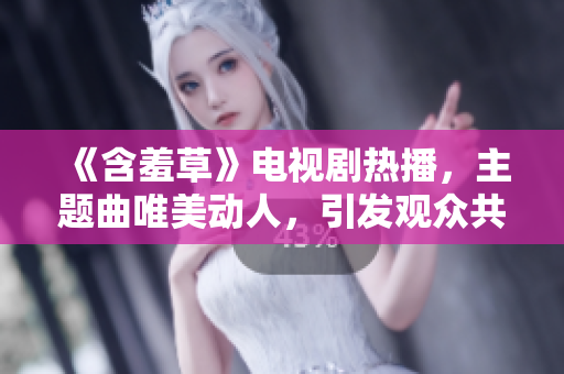 《含羞草》电视剧热播，主题曲唯美动人，引发观众共鸣