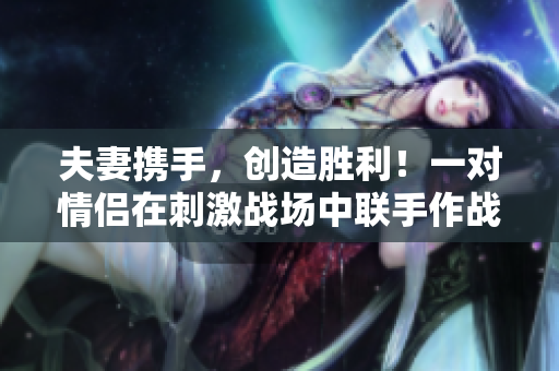 夫妻携手，创造胜利！一对情侣在刺激战场中联手作战，展现最强CP组合！