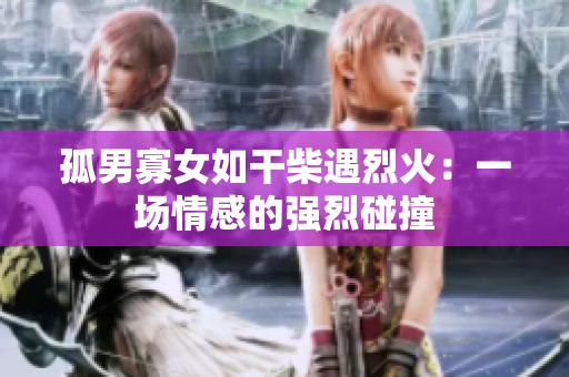 孤男寡女如干柴遇烈火：一场情感的强烈碰撞