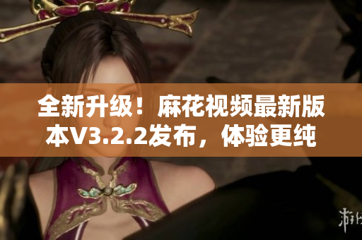 全新升级！麻花视频最新版本V3.2.2发布，体验更纯净，功能更强大！