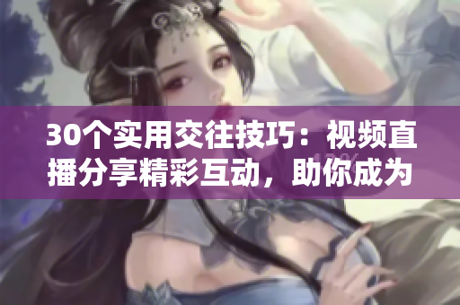 30个实用交往技巧：视频直播分享精彩互动，助你成为更好的沟通高手！