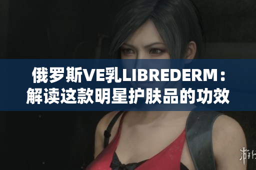 俄罗斯VE乳LIBREDERM：解读这款明星护肤品的功效与使用技巧