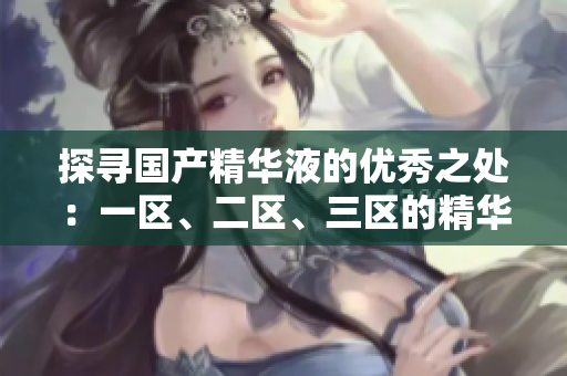 探寻国产精华液的优秀之处：一区、二区、三区的精华液品牌推荐与比较