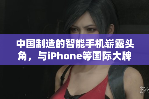 中国制造的智能手机崭露头角，与iPhone等国际大牌展开竞争