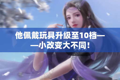 他佩戴玩具升级至10档——小改变大不同！