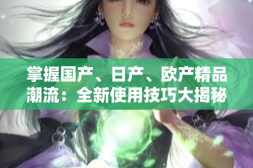掌握国产、日产、欧产精品潮流：全新使用技巧大揭秘!