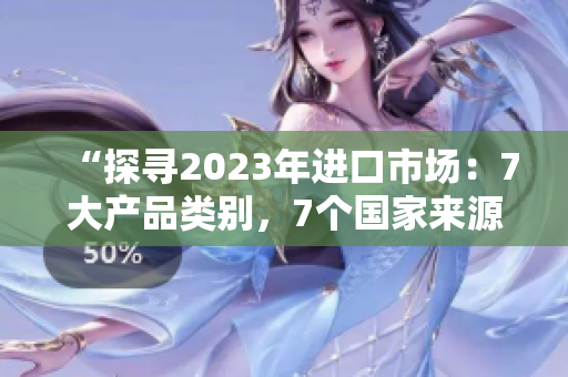“探寻2023年进口市场：7大产品类别，7个国家来源，7种潜力发展路径”