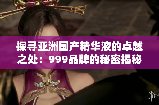 探寻亚洲国产精华液的卓越之处：999品牌的秘密揭秘