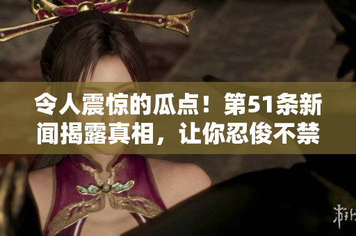 令人震惊的瓜点！第51条新闻揭露真相，让你忍俊不禁又心生警惕