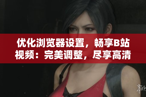 优化浏览器设置，畅享B站视频：完美调整，尽享高清画质