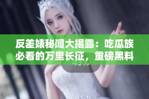 反差婊秘闻大揭露：吃瓜族必看的万里长征，重磅黑料合集震撼来袭