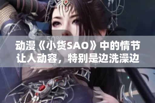 动漫《小货SAO》中的情节让人动容，特别是边洗澡边CAO的场景令人印象深刻。