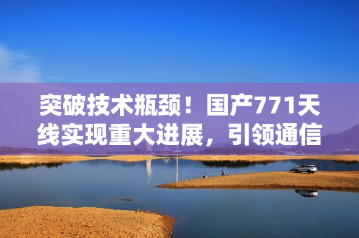 突破技术瓶颈！国产771天线实现重大进展，引领通信领域新风向