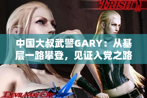 中国大叔武警GARY：从基层一路攀登，见证入党之路
