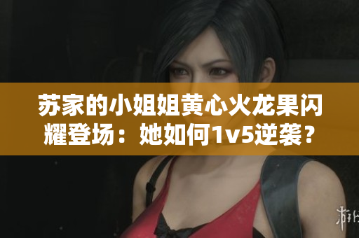 苏家的小姐姐黄心火龙果闪耀登场：她如何1v5逆袭？