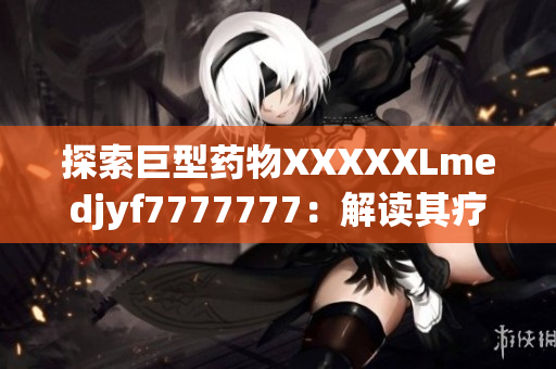 探索巨型药物XXXXXLmedjyf7777777：解读其疗效与潜在风险