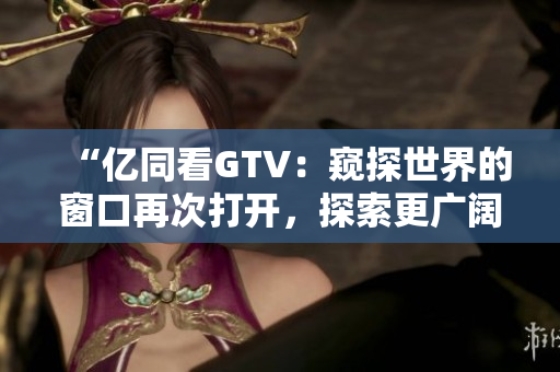 “亿同看GTV：窥探世界的窗口再次打开，探索更广阔的视野”