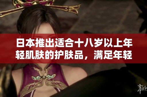 日本推出适合十八岁以上年轻肌肤的护肤品，满足年轻人的护肤需求