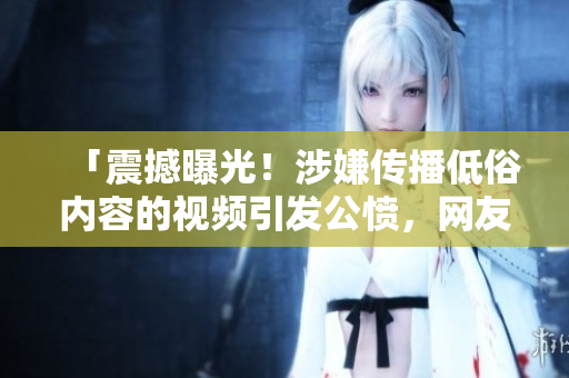 「震撼曝光！涉嫌传播低俗内容的视频引发公愤，网友痛斥！快来看看」