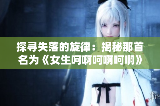 探寻失落的旋律：揭秘那首名为《女生呵啊呵啊呵啊》的神秘歌曲