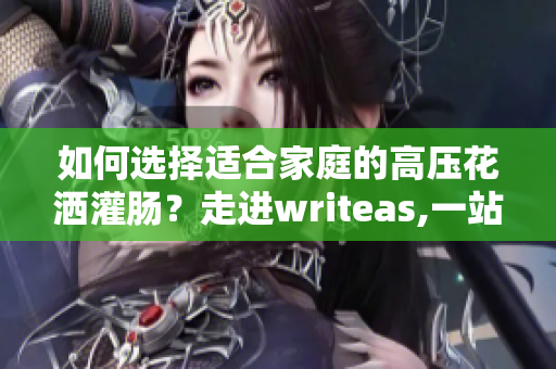 如何选择适合家庭的高压花洒灌肠？走进writeas,一站式解决方案