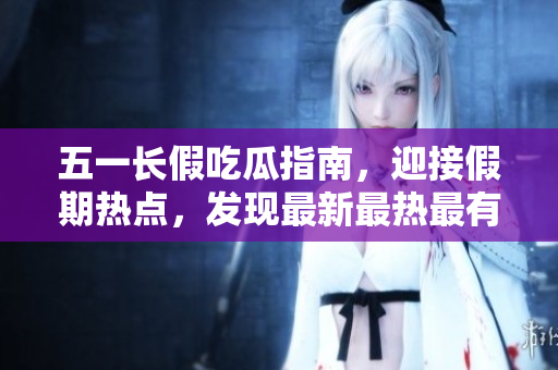 五一长假吃瓜指南，迎接假期热点，发现最新最热最有趣的吃瓜事件