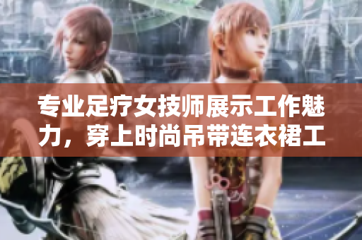 专业足疗女技师展示工作魅力，穿上时尚吊带连衣裙工作服