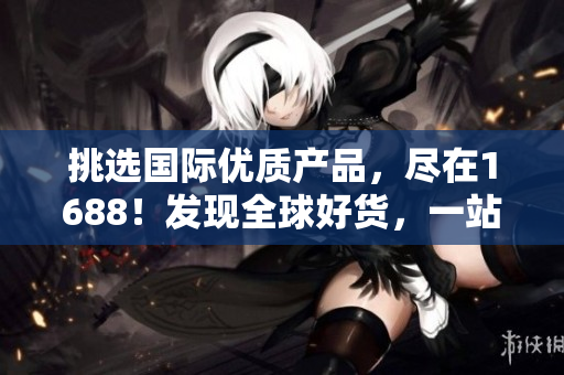 挑选国际优质产品，尽在1688！发现全球好货，一站式采购新体验！
