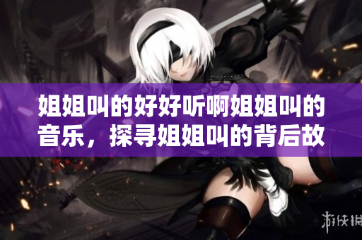 姐姐叫的好好听啊姐姐叫的音乐，探寻姐姐叫的背后故事及其影响力