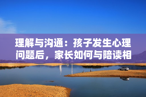 理解与沟通：孩子发生心理问题后，家长如何与陪读相处？