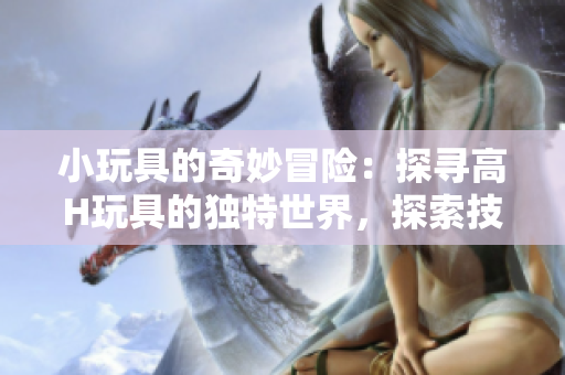 小玩具的奇妙冒险：探寻高H玩具的独特世界，探索技术与趣味的完美融合