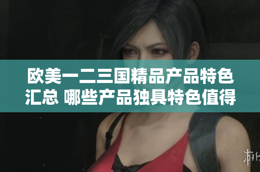 欧美一二三国精品产品特色汇总 哪些产品独具特色值得关注？